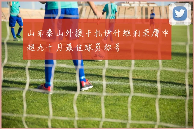山东泰山外援卡扎伊什维利荣膺中超九十月最佳球员称号