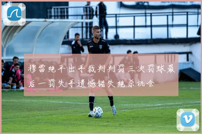 穆雷绝平出手裁判判罚三次罚球最后一罚失手遗憾错失绝杀机会