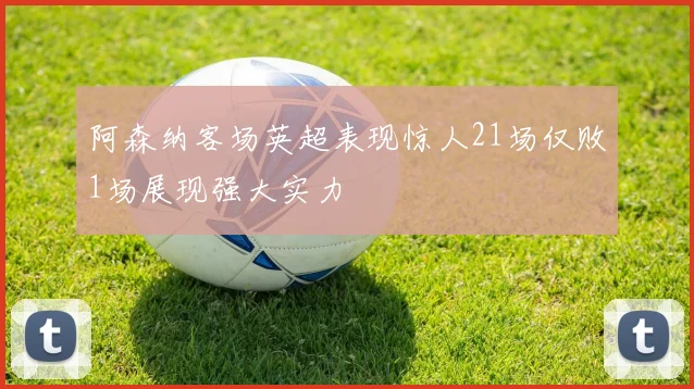 阿森纳客场英超表现惊人21场仅败1场展现强大实力