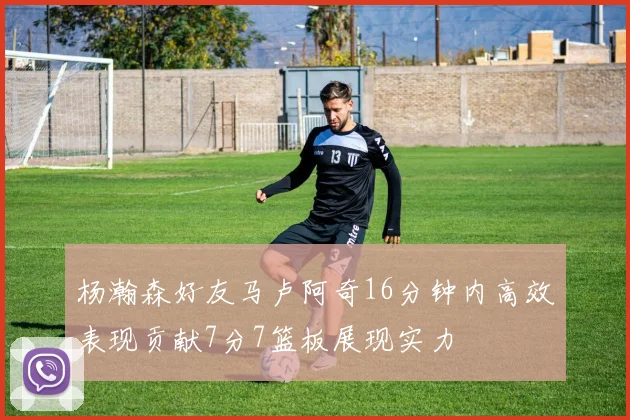 杨瀚森好友马卢阿奇16分钟内高效表现贡献7分7篮板展现实力