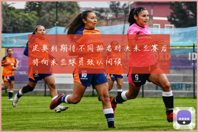 皮奥利期待不同排名对决米兰赛后将向米兰球员致以问候