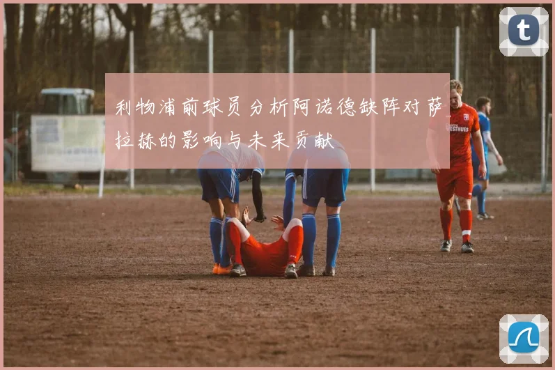 利物浦前球员分析阿诺德缺阵对萨拉赫的影响与未来贡献