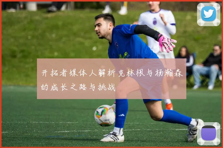 开拓者媒体人解析克林根与杨瀚森的成长之路与挑战