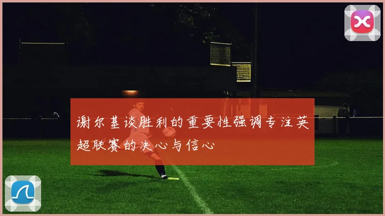 谢尔基谈胜利的重要性强调专注英超联赛的决心与信心