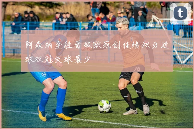 阿森纳全胜晋级欧冠创佳绩积分进球双冠失球最少