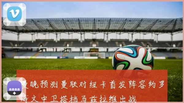 曼晚预测曼联对纽卡首发阵容约罗海文中卫搭档马兹拉维出战