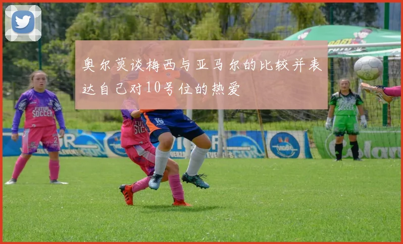 奥尔莫谈梅西与亚马尔的比较并表达自己对10号位的热爱