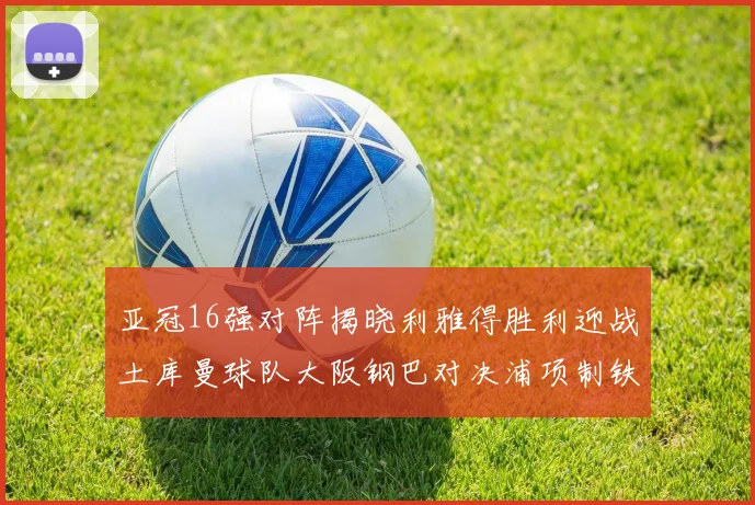 亚冠16强对阵揭晓利雅得胜利迎战土库曼球队大阪钢巴对决浦项制铁