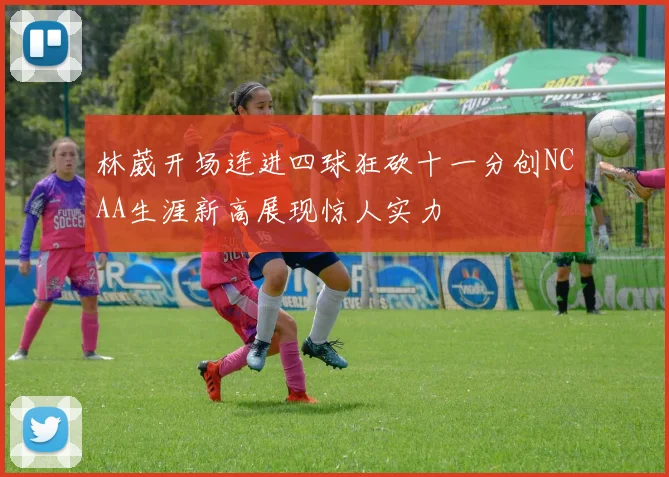 林葳开场连进四球狂砍十一分创NCAA生涯新高展现惊人实力