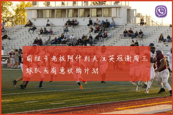前纽卡老板阿什利关注英冠谢周三球队或有意收购计划