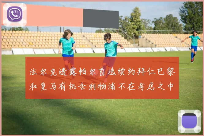 法尔克透露帕尔首选续约拜仁巴黎和皇马有机会利物浦不在考虑之中