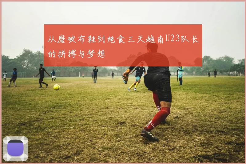 从磨破布鞋到绝食三天越南U23队长的拼搏与梦想
