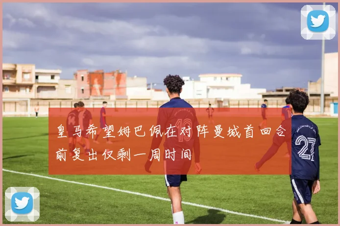 皇马希望姆巴佩在对阵曼城首回合前复出仅剩一周时间