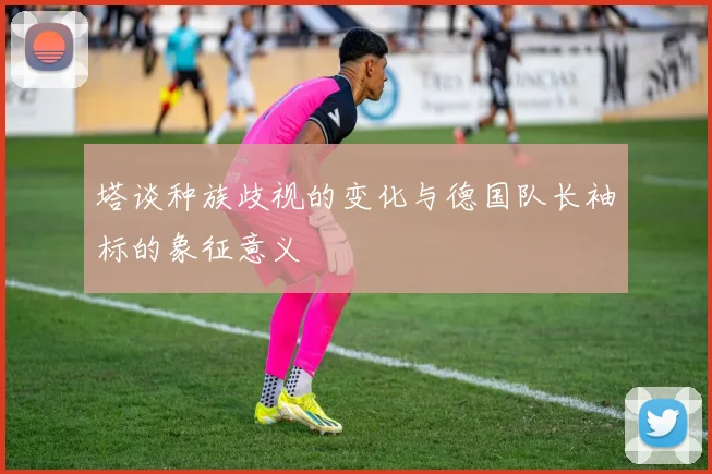 塔谈种族歧视的变化与德国队长袖标的象征意义