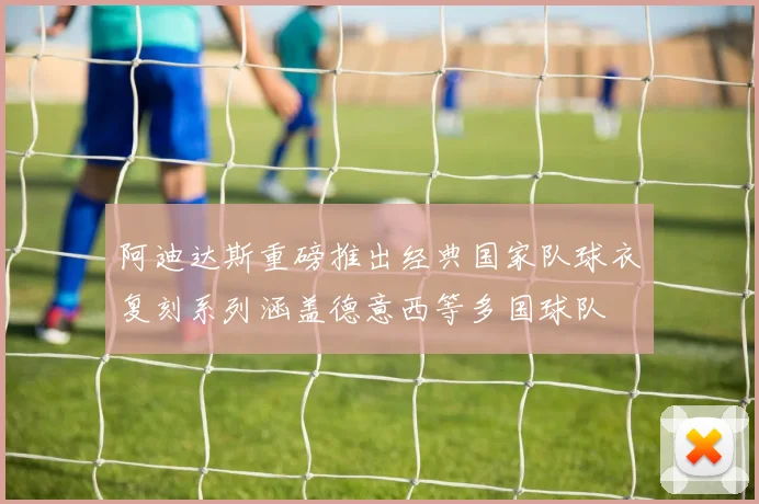 阿迪达斯重磅推出经典国家队球衣复刻系列涵盖德意西等多国球队