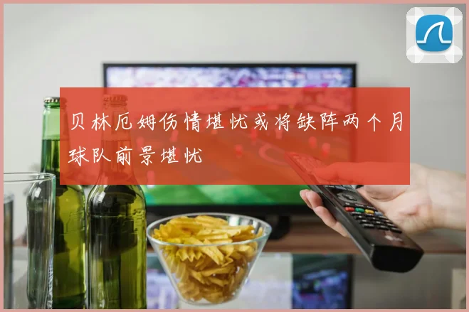 贝林厄姆伤情堪忧或将缺阵两个月球队前景堪忧