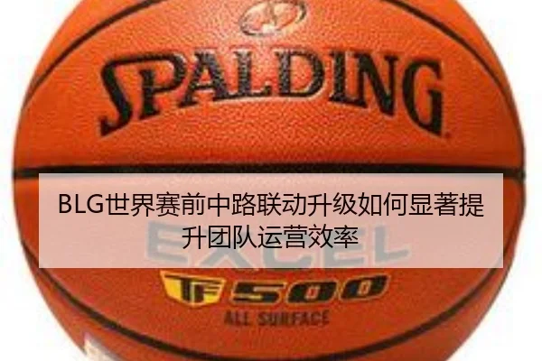 BLG世界赛前中路联动升级如何显著提升团队运营效率(EMCSPORTS)